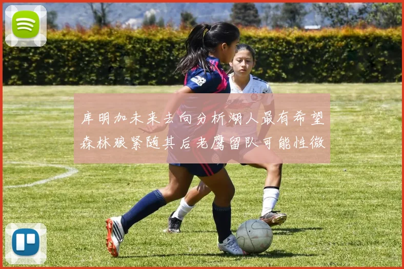 库明加未来去向分析湖人最有希望森林狼紧随其后老鹰留队可能性微乎其微
