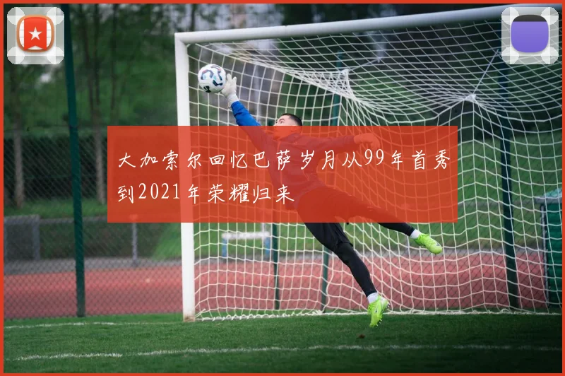 大加索尔回忆巴萨岁月从99年首秀到2021年荣耀归来