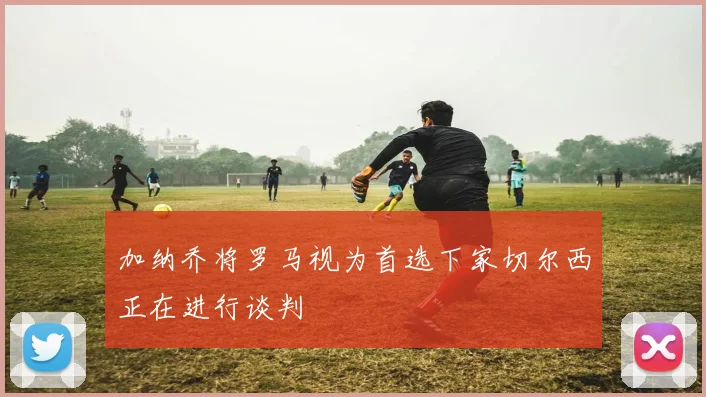 加纳乔将罗马视为首选下家切尔西正在进行谈判