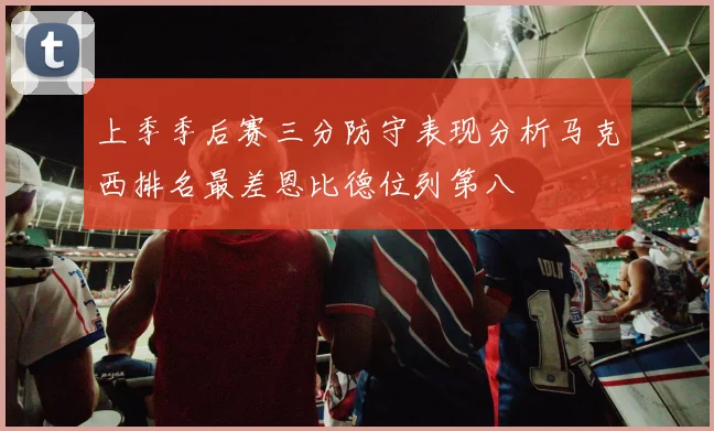 上季季后赛三分防守表现分析马克西排名最差恩比德位列第八