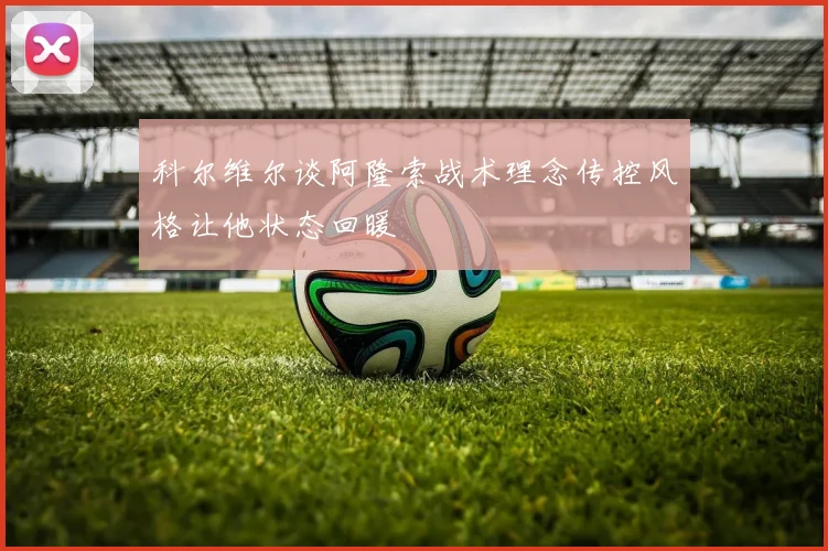 科尔维尔谈阿隆索战术理念传控风格让他状态回暖