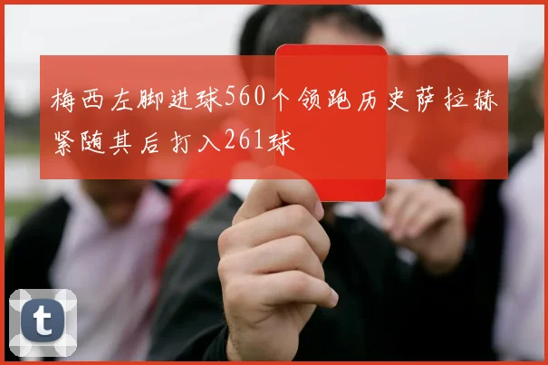 梅西左脚进球560个领跑历史萨拉赫紧随其后打入261球