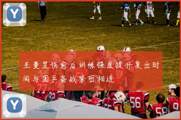 王曼昱伤愈后训练强度提升复出时间与国乒备战紧密相连