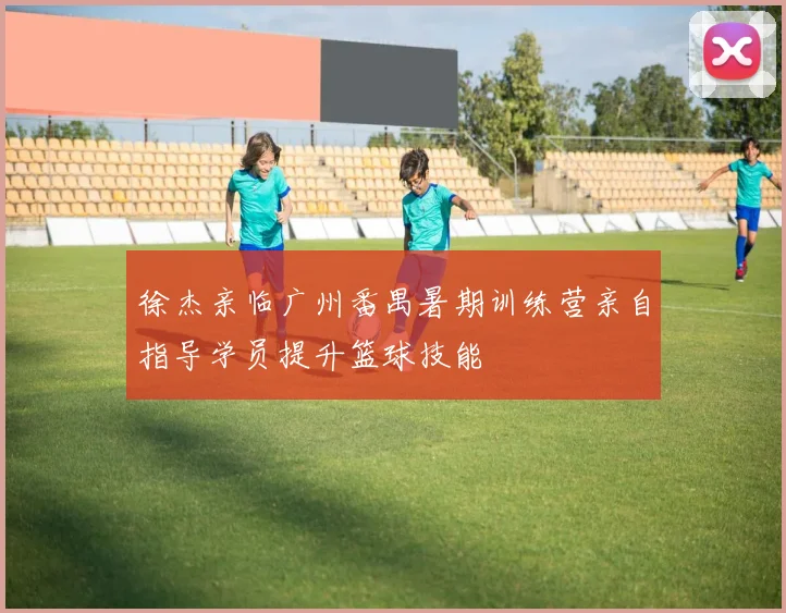 徐杰亲临广州番禺暑期训练营亲自指导学员提升篮球技能