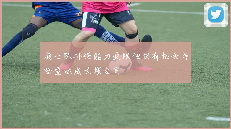 骑士队补强能力受限但仍有机会与哈登达成长期合同